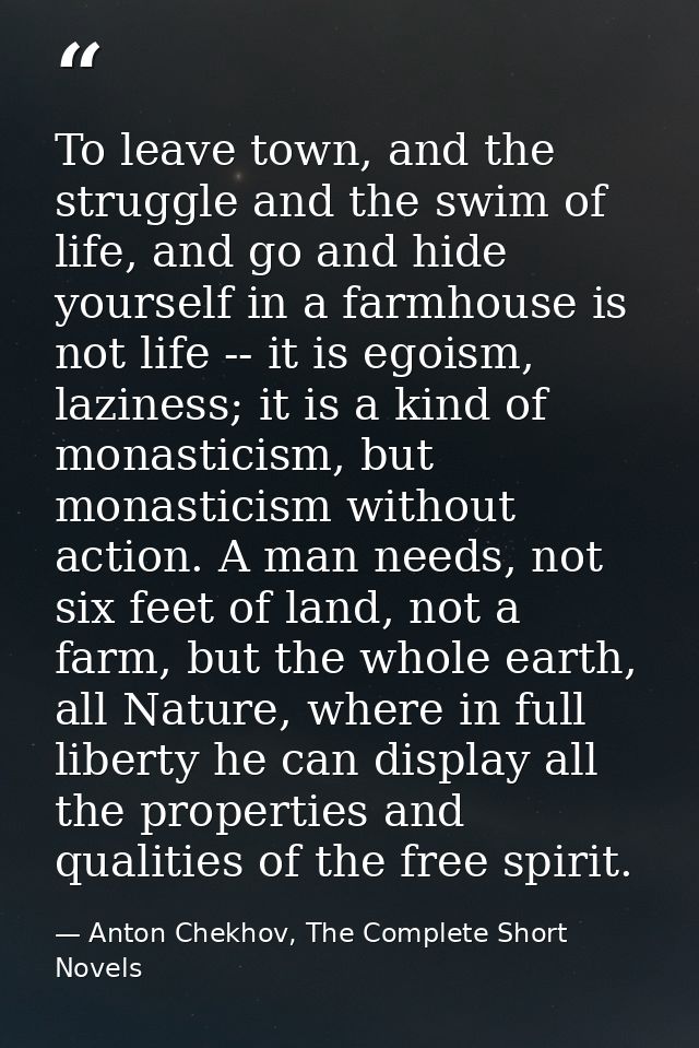To leave town, and the struggle and the swim of life, and go and hide yourself in a farmhouse is not life -- it is egois — Anton Chekhov, The Complete Short Novels