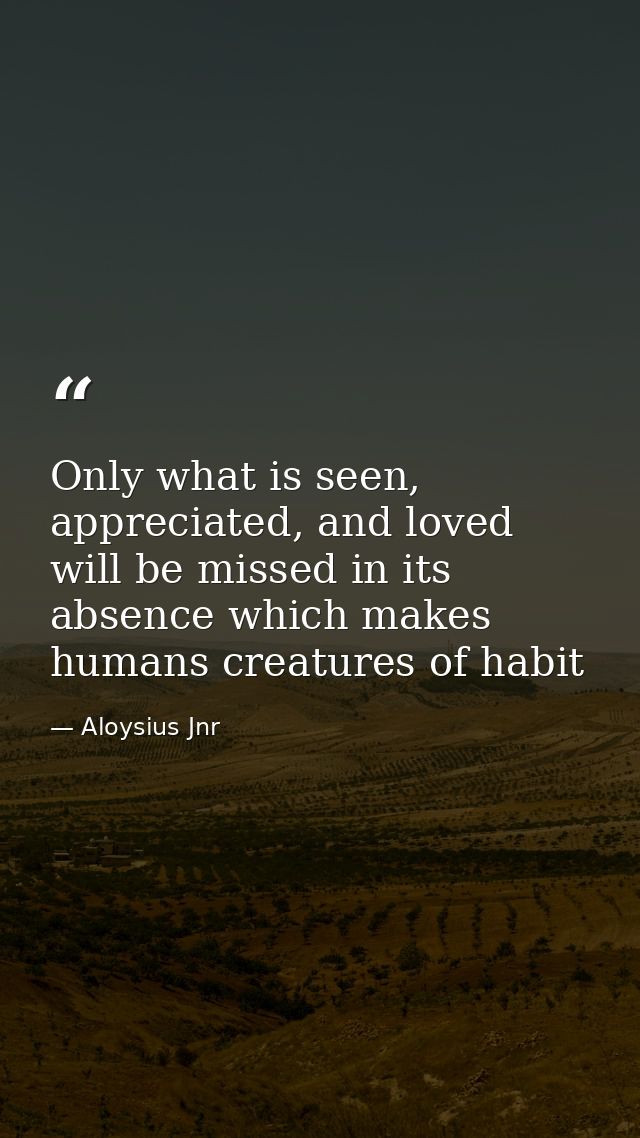 Only what is seen, appreciated, and loved will be missed in its absence which makes humans creatures of habit — Aloysius Jnr