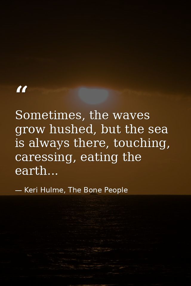 Sometimes, the waves grow hushed, but the sea is always there, touching, caressing, eating the earth... — Keri Hulme, The Bone People