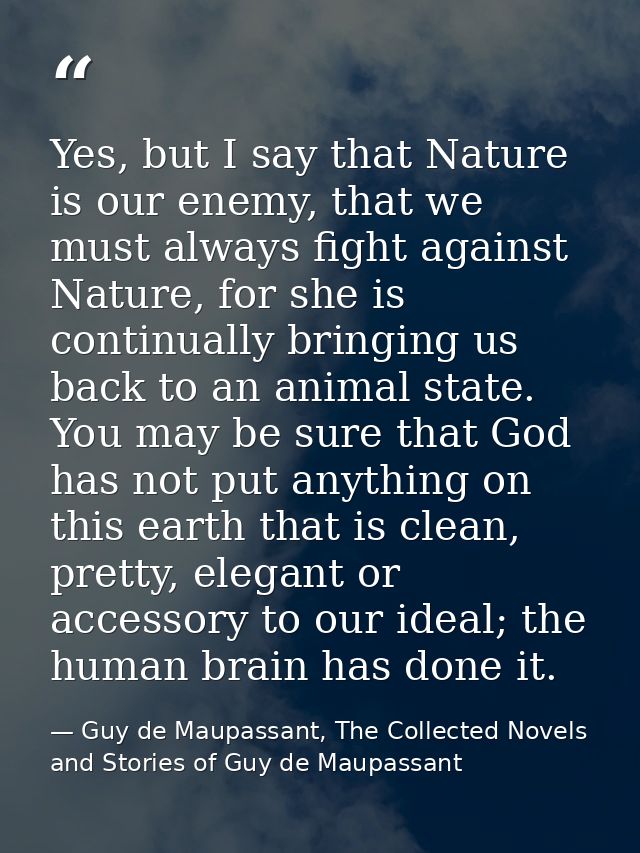 Yes, but I say that Nature is our enemy, that we must always fight against Nature, for she is continually bringing us ba — Guy de Maupassant, The Collected Novels and Stories of Guy de Maupassant