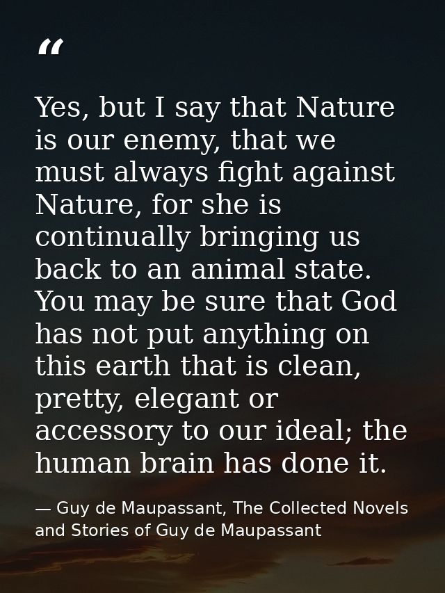 Yes, but I say that Nature is our enemy, that we must always fight against Nature, for she is continually bringing us ba — Guy de Maupassant, The Collected Novels and Stories of Guy de Maupassant