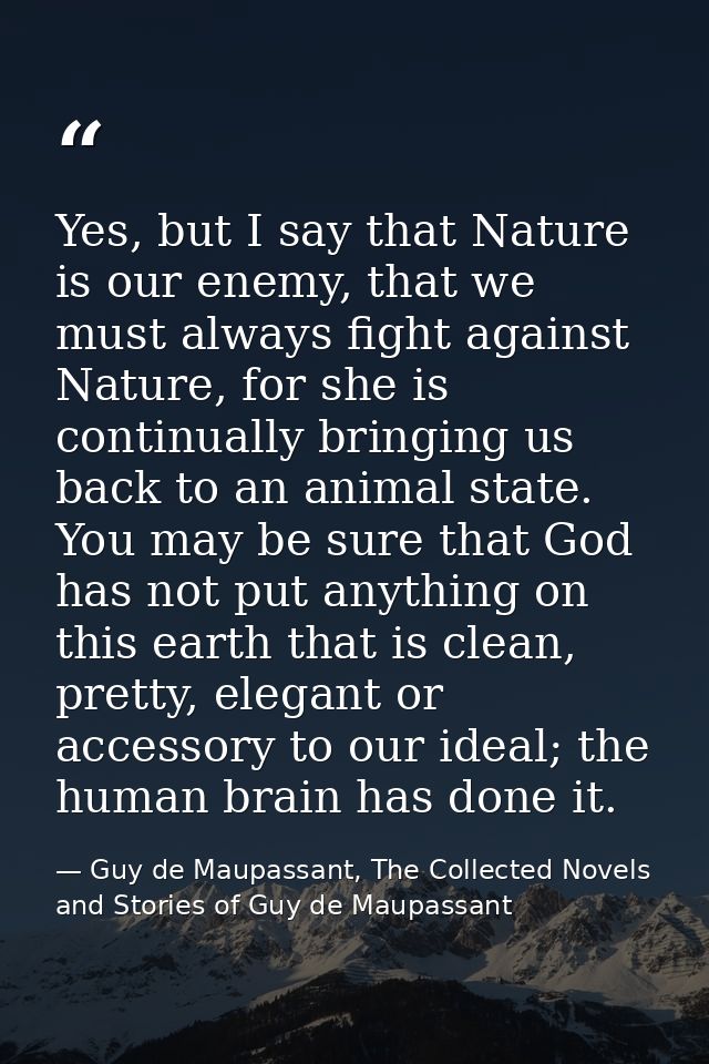 Yes, but I say that Nature is our enemy, that we must always fight against Nature, for she is continually bringing us ba — Guy de Maupassant, The Collected Novels and Stories of Guy de Maupassant