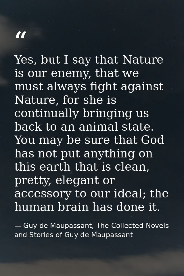 Yes, but I say that Nature is our enemy, that we must always fight against Nature, for she is continually bringing us ba — Guy de Maupassant, The Collected Novels and Stories of Guy de Maupassant