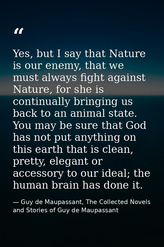 Yes, but I say that Nature is our enemy, that we must always fight against Nature, for she is continually bringing us ba — Guy de Maupassant, The Collected Novels and Stories of Guy de Maupassant