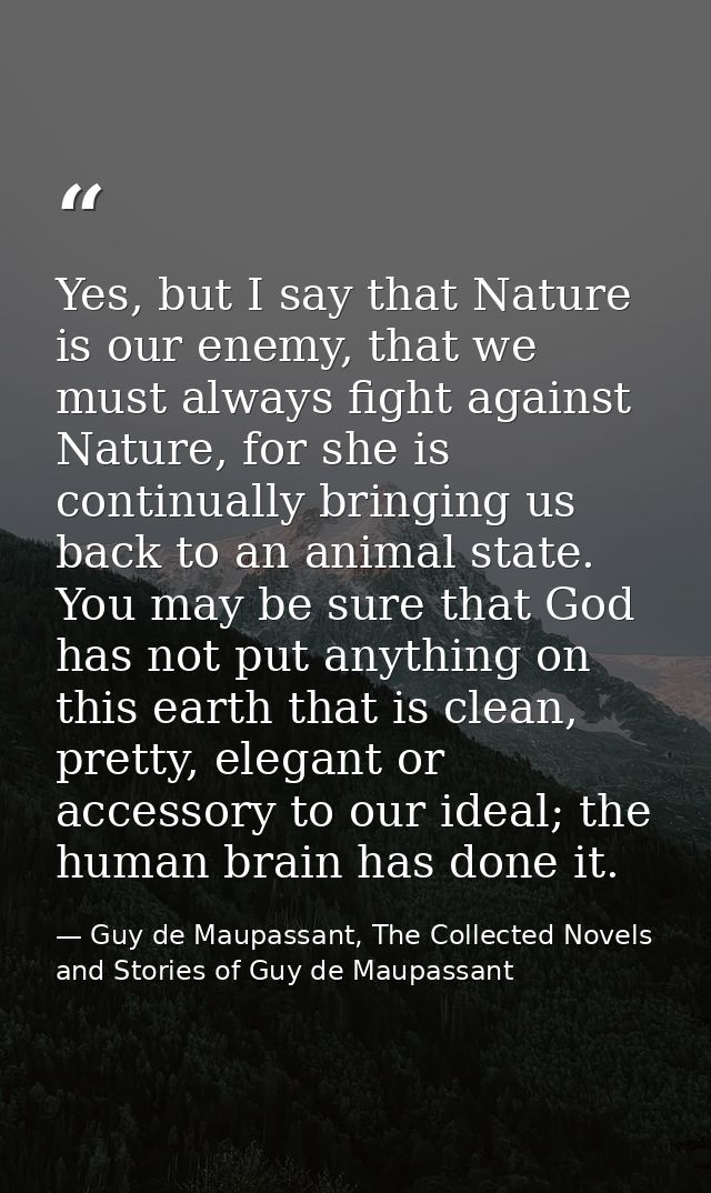Yes, but I say that Nature is our enemy, that we must always fight against Nature, for she is continually bringing us ba — Guy de Maupassant, The Collected Novels and Stories of Guy de Maupassant