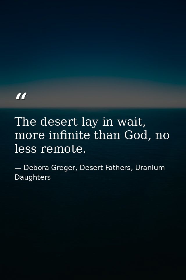 The desert lay in wait, more infinite than God, no less remote. — Debora Greger, Desert Fathers, Uranium Daughters
