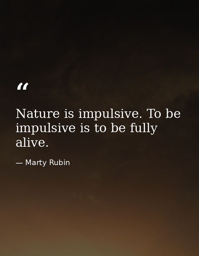 Nature is impulsive. To be impulsive is to be fully alive. — Marty Rubin
