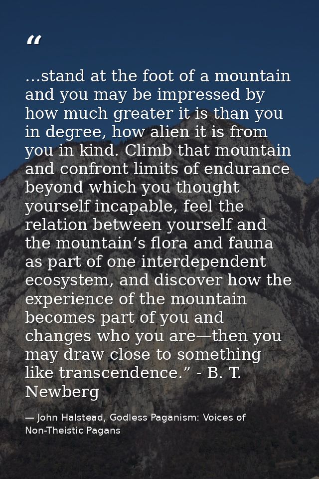 …stand at the foot of a mountain and you may be impressed by how much greater it is than you in degree, how alien it is  — John Halstead, Godless Paganism: Voices of Non-Theistic Pagans
