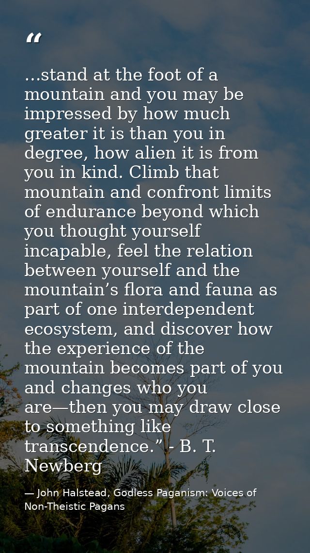 …stand at the foot of a mountain and you may be impressed by how much greater it is than you in degree, how alien it is  — John Halstead, Godless Paganism: Voices of Non-Theistic Pagans