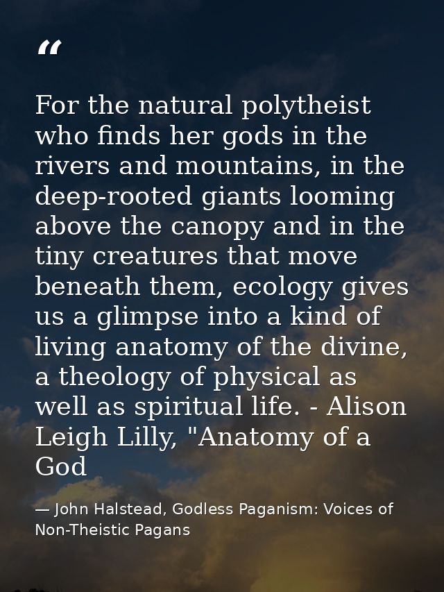 For the natural polytheist who finds her gods in the rivers and mountains, in the deep-rooted giants looming above the c — John Halstead, Godless Paganism: Voices of Non-Theistic Pagans