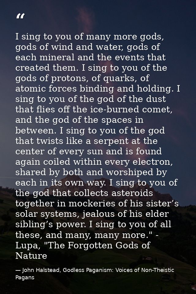 I sing to you of many more gods, gods of wind and water, gods of each mineral and the events that created them. I sing t — John Halstead, Godless Paganism: Voices of Non-Theistic Pagans