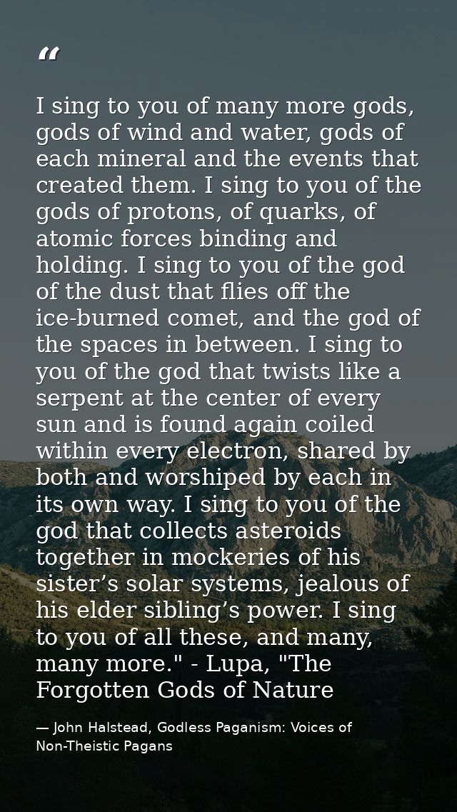 I sing to you of many more gods, gods of wind and water, gods of each mineral and the events that created them. I sing t — John Halstead, Godless Paganism: Voices of Non-Theistic Pagans