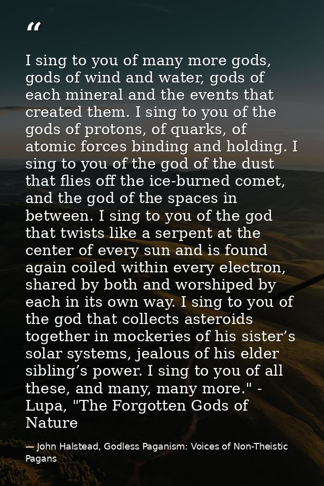 I sing to you of many more gods, gods of wind and water, gods of each mineral and the events that created them. I sing t — John Halstead, Godless Paganism: Voices of Non-Theistic Pagans