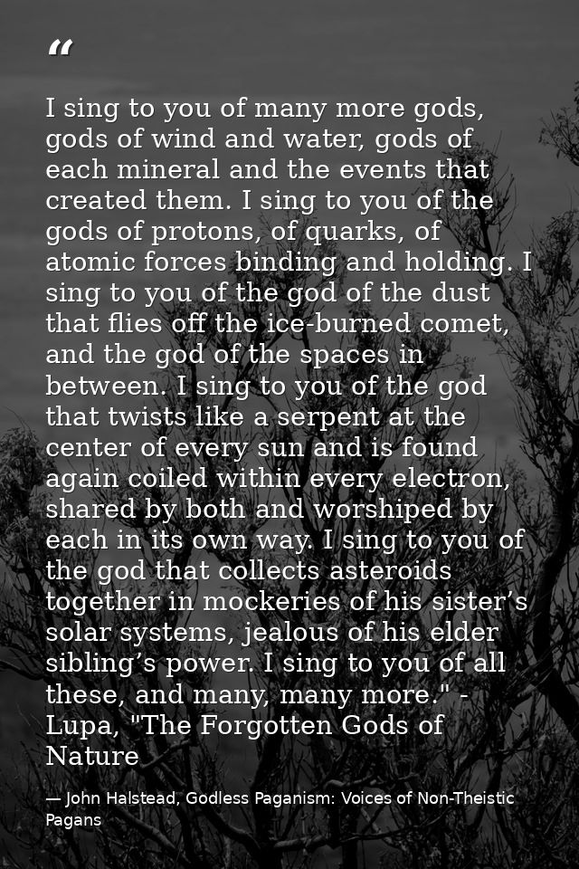 I sing to you of many more gods, gods of wind and water, gods of each mineral and the events that created them. I sing t — John Halstead, Godless Paganism: Voices of Non-Theistic Pagans