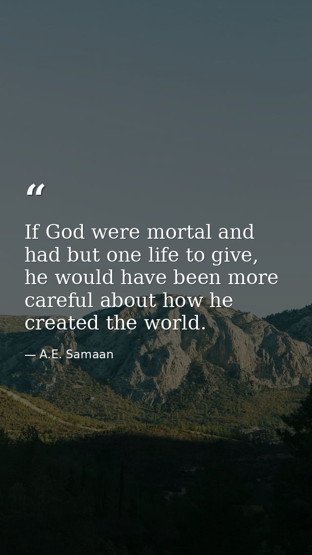 If God were mortal and had but one life to give, he would have been more careful about how he created the world. — A.E. Samaan