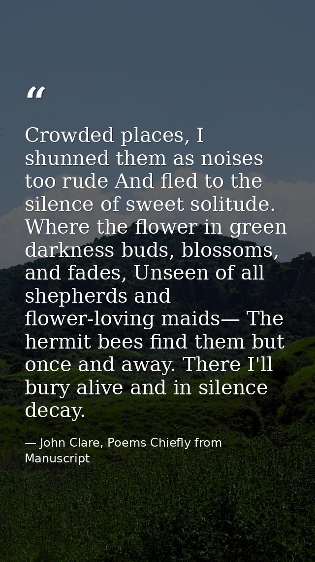 Crowded places, I shunned them as noises too rude And fled to the silence of sweet solitude. Where the flower in green d — John Clare, Poems Chiefly from Manuscript
