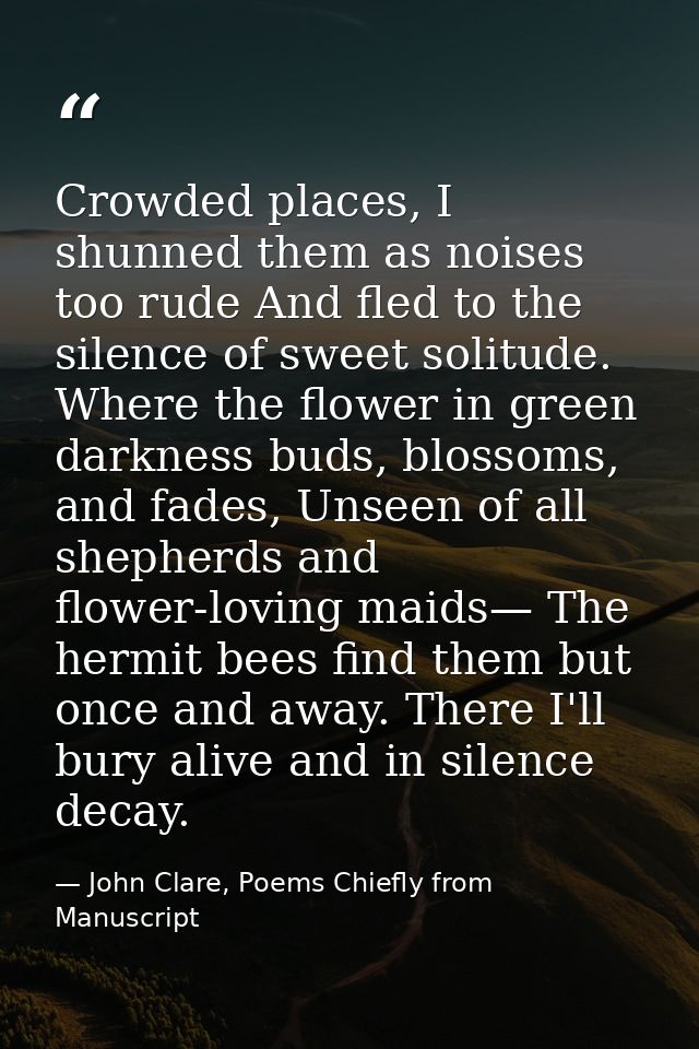 Crowded places, I shunned them as noises too rude And fled to the silence of sweet solitude. Where the flower in green d — John Clare, Poems Chiefly from Manuscript