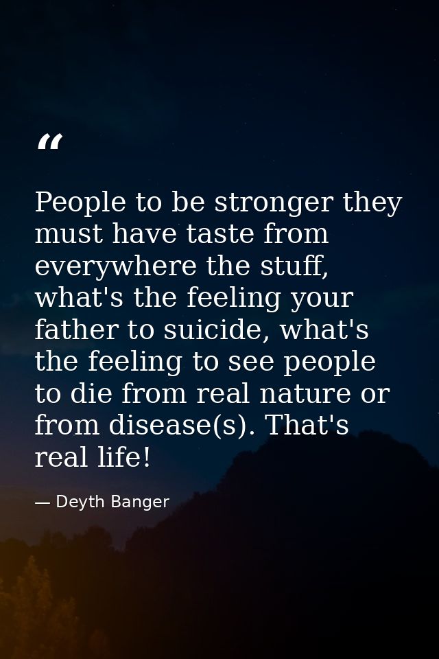 People to be stronger they must have taste from everywhere the stuff, what's the feeling your father to suicide, what's  — Deyth Banger