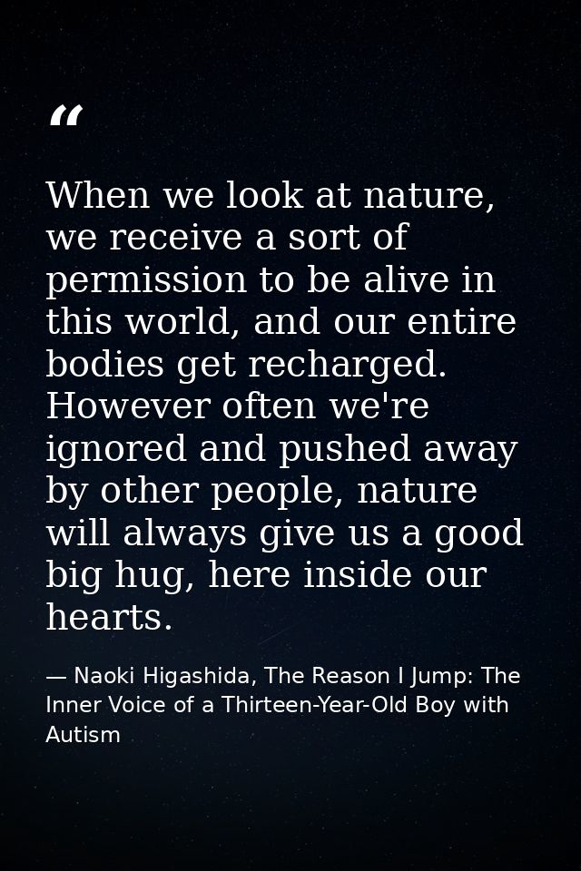 When we look at nature, we receive a sort of permission to be alive in this world, and our entire bodies get recharged.  — Naoki Higashida, The Reason I Jump: The Inner Voice of a Thirteen-Year-Old Boy with Autism