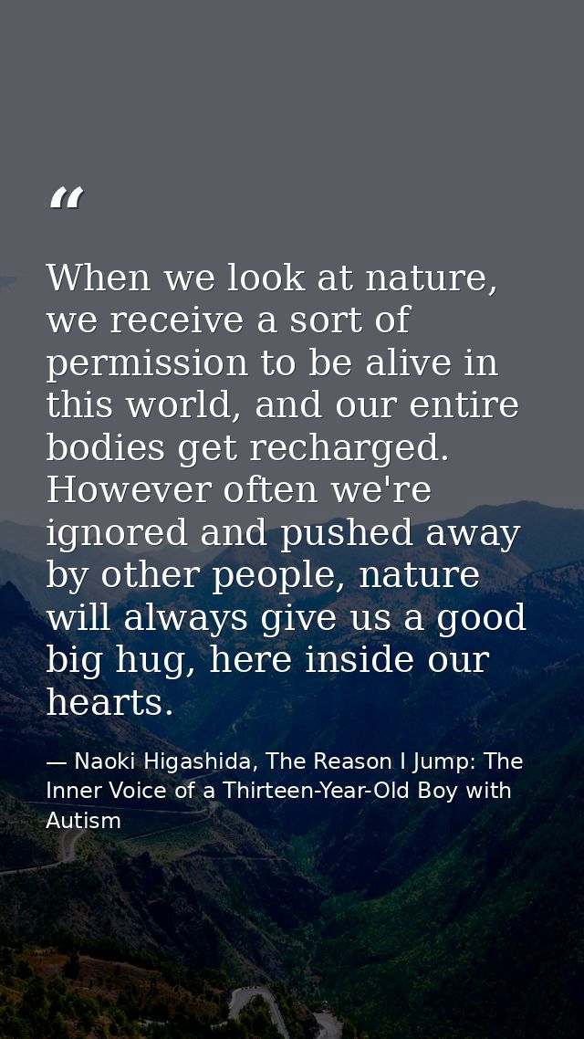 When we look at nature, we receive a sort of permission to be alive in this world, and our entire bodies get recharged.  — Naoki Higashida, The Reason I Jump: The Inner Voice of a Thirteen-Year-Old Boy with Autism