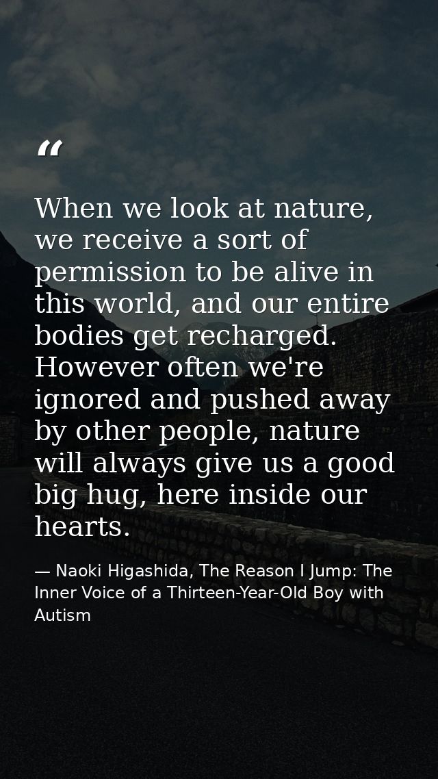 When we look at nature, we receive a sort of permission to be alive in this world, and our entire bodies get recharged.  — Naoki Higashida, The Reason I Jump: The Inner Voice of a Thirteen-Year-Old Boy with Autism