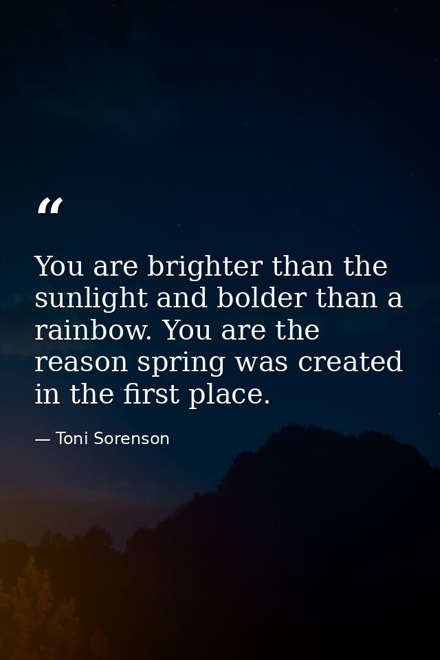 You are brighter than the sunlight and bolder than a rainbow. You are the reason spring was created in the first place. — Toni Sorenson