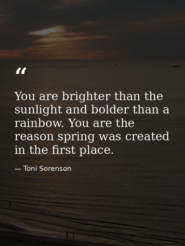You are brighter than the sunlight and bolder than a rainbow. You are the reason spring was created in the first place. — Toni Sorenson