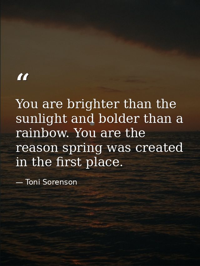 You are brighter than the sunlight and bolder than a rainbow. You are the reason spring was created in the first place. — Toni Sorenson
