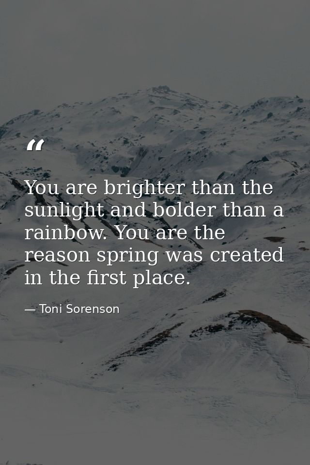 You are brighter than the sunlight and bolder than a rainbow. You are the reason spring was created in the first place. — Toni Sorenson