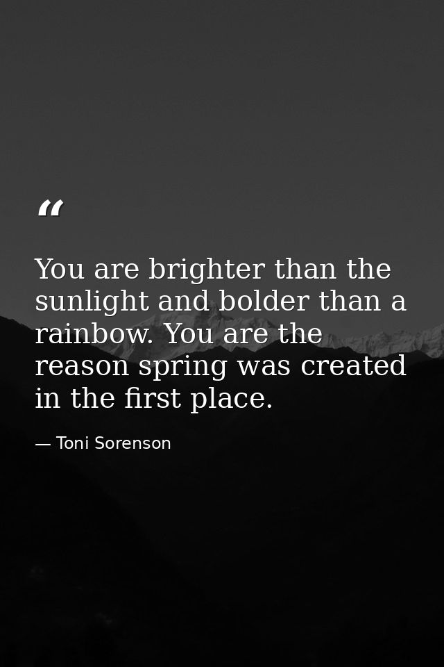 You are brighter than the sunlight and bolder than a rainbow. You are the reason spring was created in the first place. — Toni Sorenson