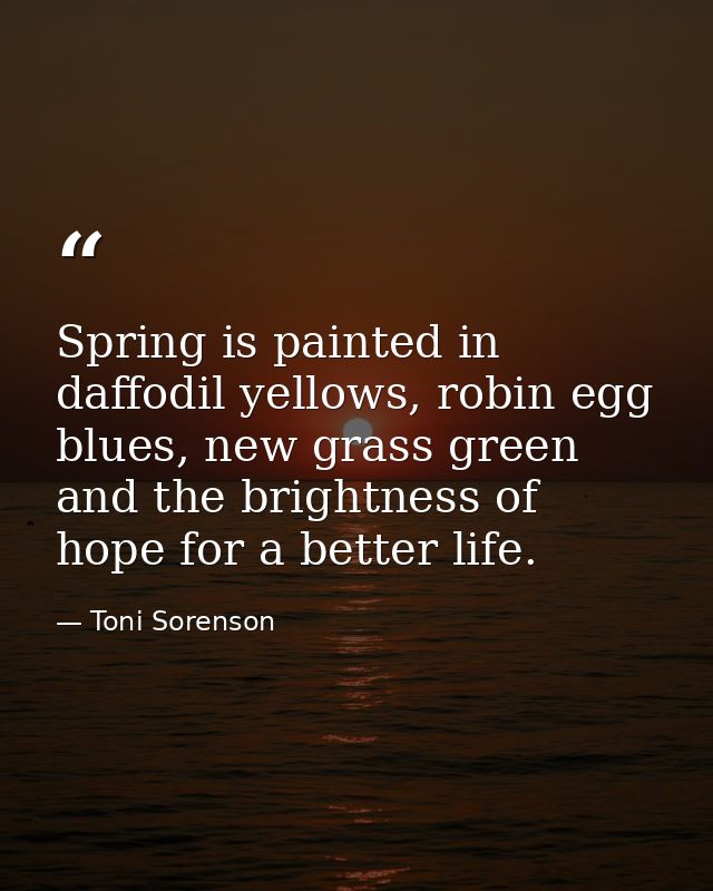 Spring is painted in daffodil yellows, robin egg blues, new grass green and the brightness of hope for a better life. — Toni Sorenson