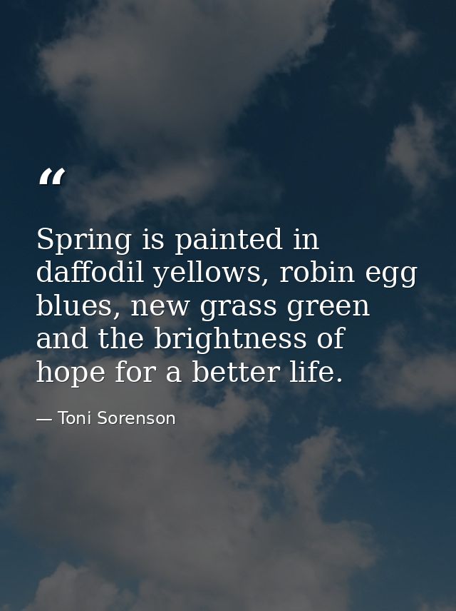 Spring is painted in daffodil yellows, robin egg blues, new grass green and the brightness of hope for a better life. — Toni Sorenson