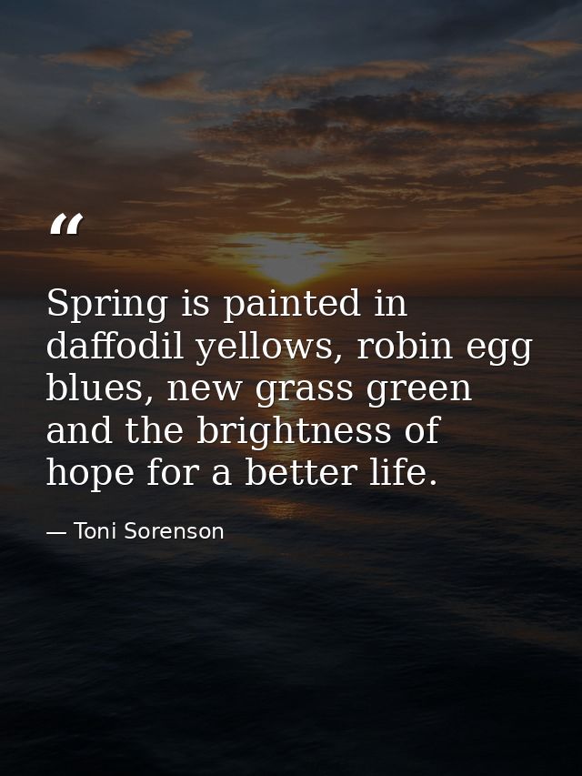 Spring is painted in daffodil yellows, robin egg blues, new grass green and the brightness of hope for a better life. — Toni Sorenson