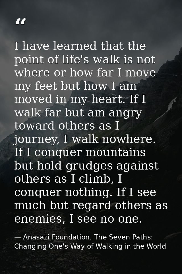 I have learned that the point of life's walk is not where or how far I move my feet but how I am moved in my heart. If I — Anasazi Foundation, The Seven Paths: Changing One's Way of Walking in the World