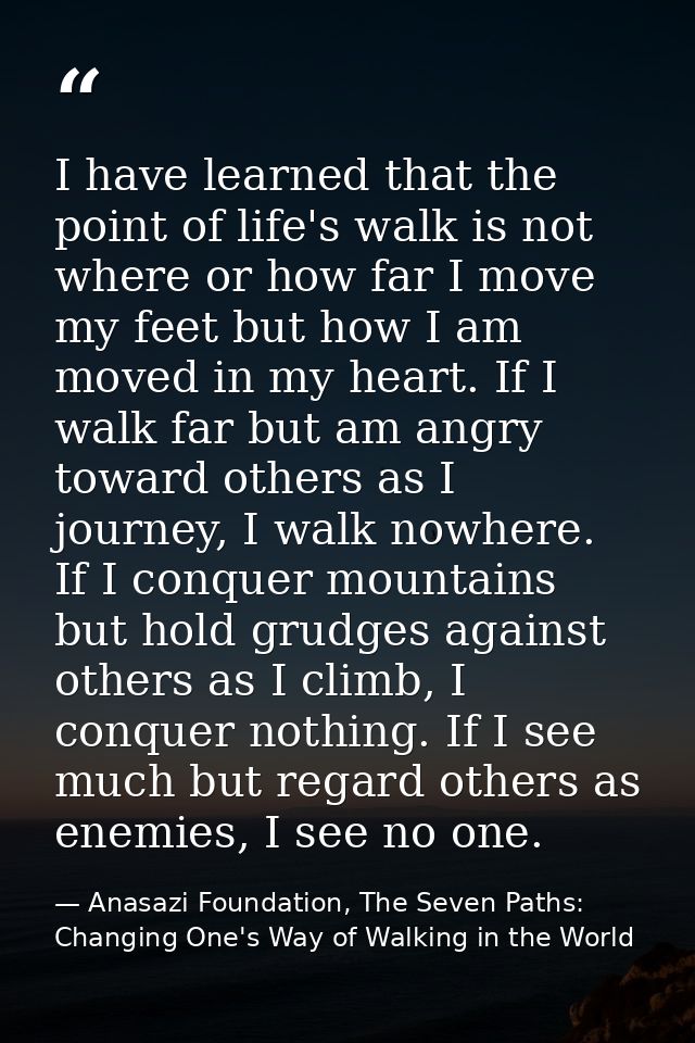 I have learned that the point of life's walk is not where or how far I move my feet but how I am moved in my heart. If I — Anasazi Foundation, The Seven Paths: Changing One's Way of Walking in the World