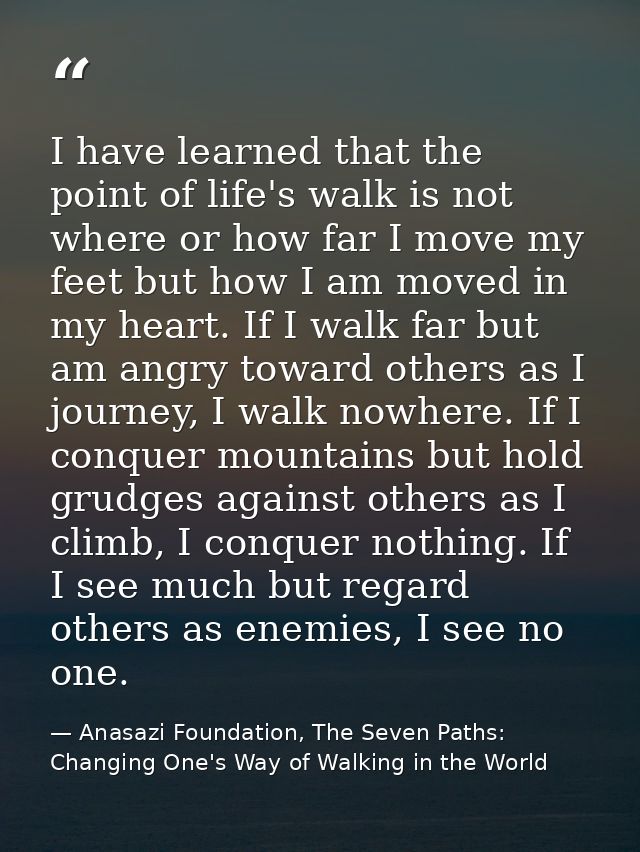 I have learned that the point of life's walk is not where or how far I move my feet but how I am moved in my heart. If I — Anasazi Foundation, The Seven Paths: Changing One's Way of Walking in the World