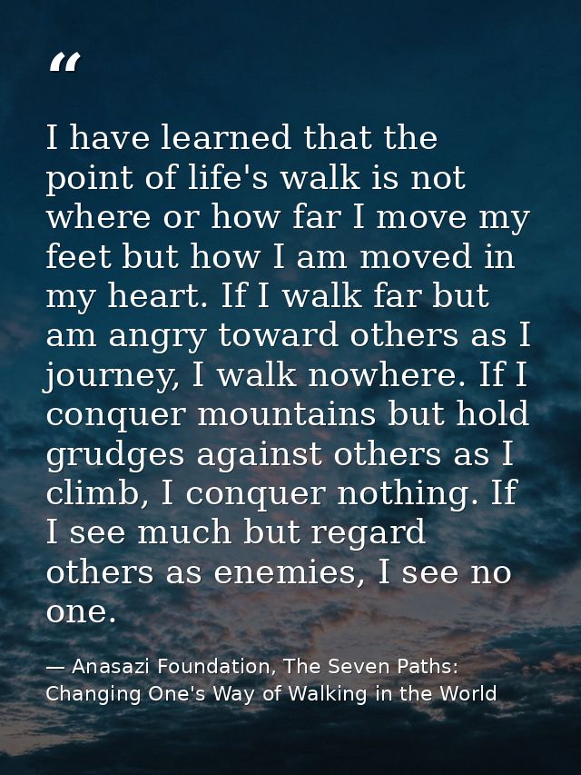 I have learned that the point of life's walk is not where or how far I move my feet but how I am moved in my heart. If I — Anasazi Foundation, The Seven Paths: Changing One's Way of Walking in the World
