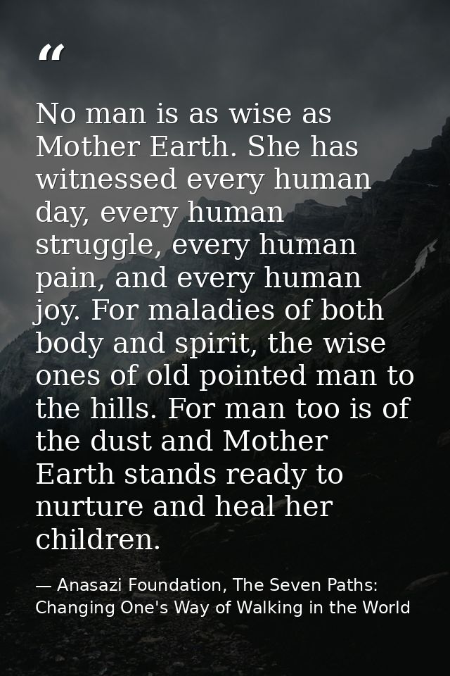 No man is as wise as Mother Earth. She has witnessed every human day, every human struggle, every human pain, and every  — Anasazi Foundation, The Seven Paths: Changing One's Way of Walking in the World