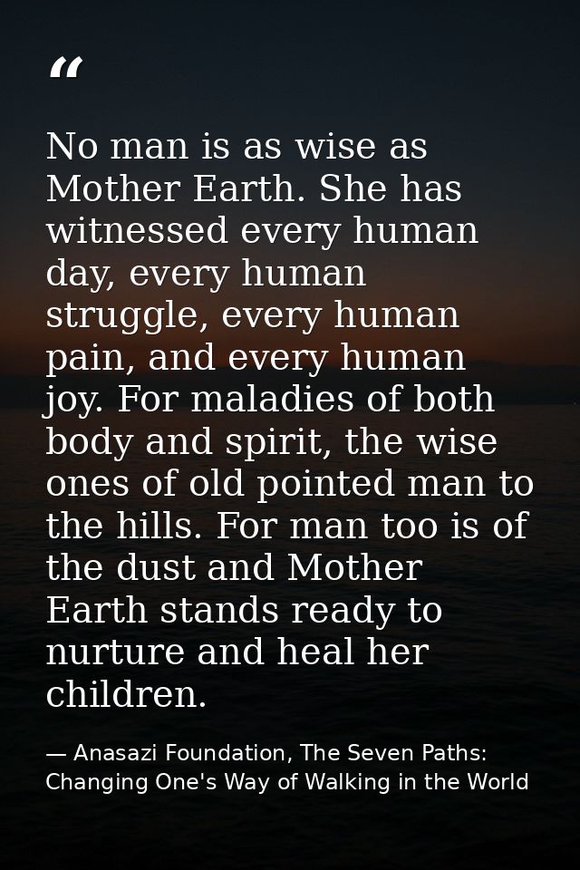 No man is as wise as Mother Earth. She has witnessed every human day, every human struggle, every human pain, and every  — Anasazi Foundation, The Seven Paths: Changing One's Way of Walking in the World