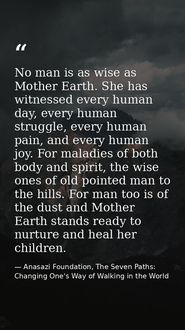No man is as wise as Mother Earth. She has witnessed every human day, every human struggle, every human pain, and every  — Anasazi Foundation, The Seven Paths: Changing One's Way of Walking in the World