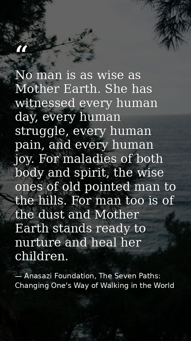 No man is as wise as Mother Earth. She has witnessed every human day, every human struggle, every human pain, and every  — Anasazi Foundation, The Seven Paths: Changing One's Way of Walking in the World