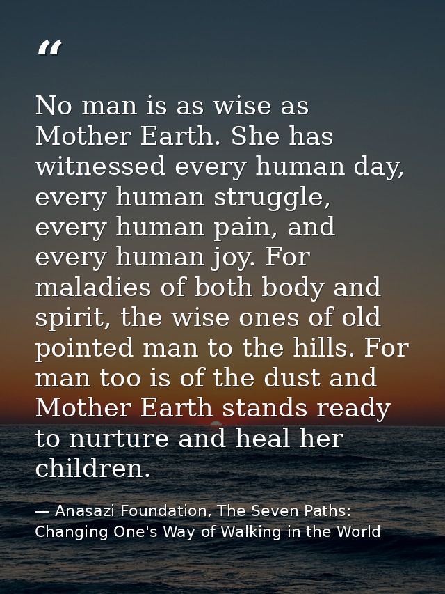 No man is as wise as Mother Earth. She has witnessed every human day, every human struggle, every human pain, and every  — Anasazi Foundation, The Seven Paths: Changing One's Way of Walking in the World
