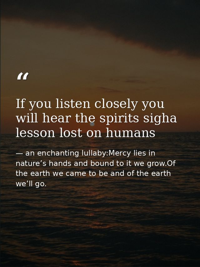 If you listen closely you will hear the spirits sigha lesson lost on humans — an enchanting lullaby:Mercy lies in nature’s hands and bound to it we grow.Of the earth we came to be and of the earth we’ll go.