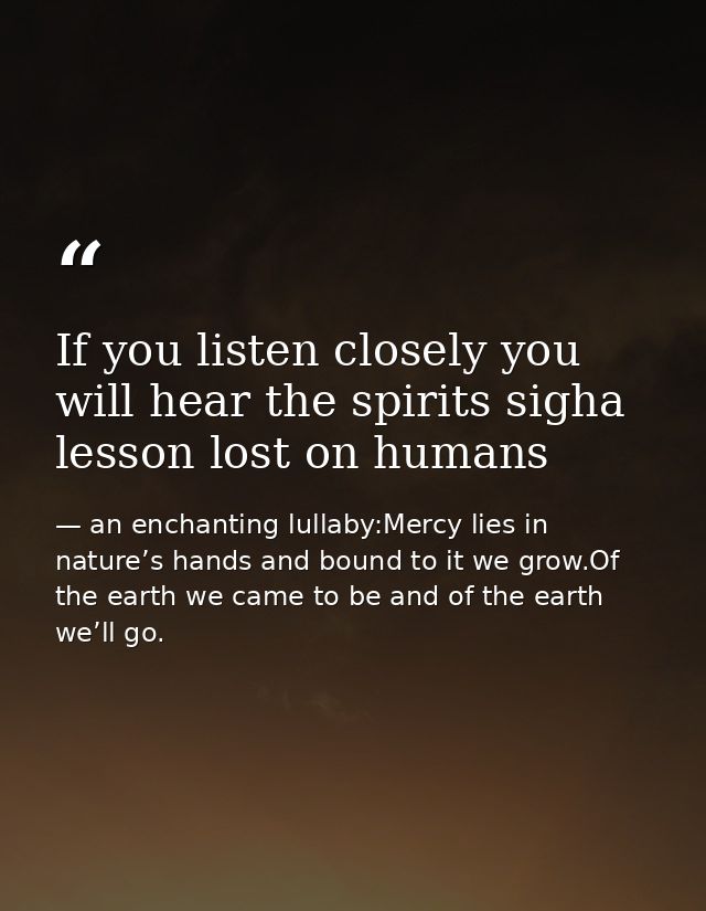 If you listen closely you will hear the spirits sigha lesson lost on humans — an enchanting lullaby:Mercy lies in nature’s hands and bound to it we grow.Of the earth we came to be and of the earth we’ll go.