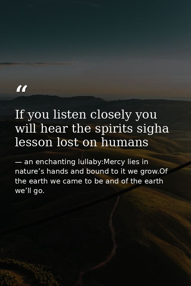 If you listen closely you will hear the spirits sigha lesson lost on humans — an enchanting lullaby:Mercy lies in nature’s hands and bound to it we grow.Of the earth we came to be and of the earth we’ll go.