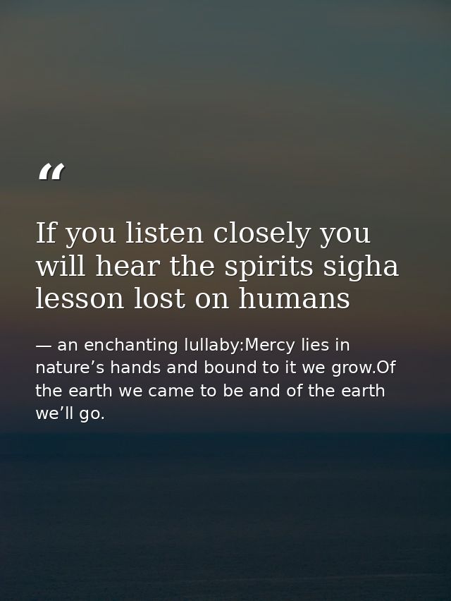 If you listen closely you will hear the spirits sigha lesson lost on humans — an enchanting lullaby:Mercy lies in nature’s hands and bound to it we grow.Of the earth we came to be and of the earth we’ll go.