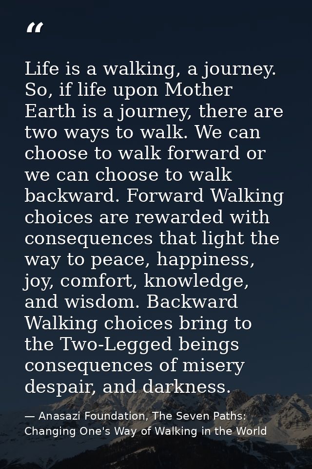 Life is a walking, a journey. So, if life upon Mother Earth is a journey, there are two ways to walk. We can choose to w — Anasazi Foundation, The Seven Paths: Changing One's Way of Walking in the World