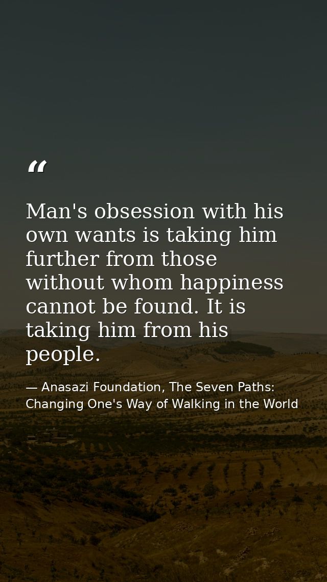 Man's obsession with his own wants is taking him further from those without whom happiness cannot be found. It is taking — Anasazi Foundation, The Seven Paths: Changing One's Way of Walking in the World
