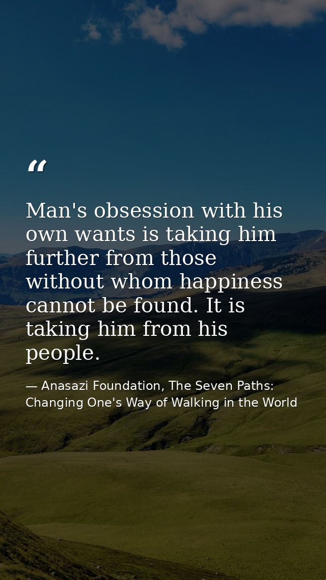 Man's obsession with his own wants is taking him further from those without whom happiness cannot be found. It is taking — Anasazi Foundation, The Seven Paths: Changing One's Way of Walking in the World