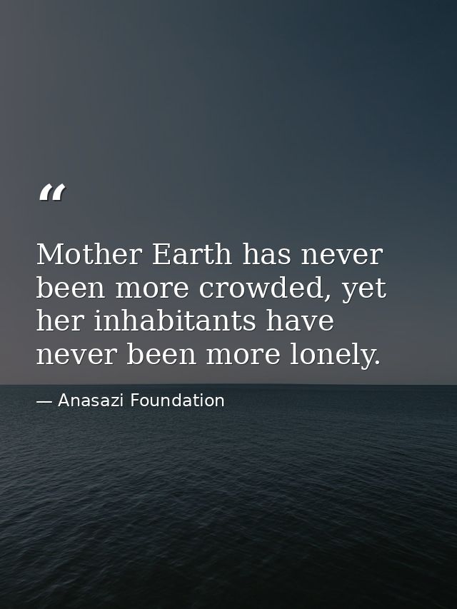 Mother Earth has never been more crowded, yet her inhabitants have never been more lonely. — Anasazi Foundation